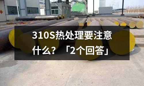 310S熱處理要注意什么？「2個回答」