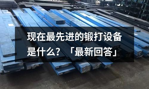 現在最先進的鍛打設備是什么？「最新回答」