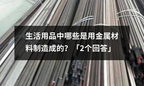 生活用品中哪些是用金屬材料制造成的？「2個回答」