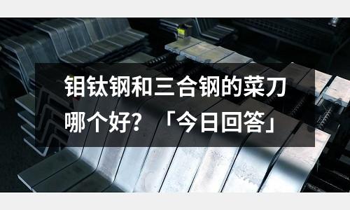 鉬鈦鋼和三合鋼的菜刀哪個好？「今日回答」