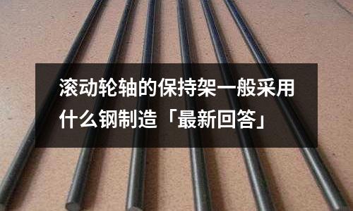 滾動輪軸的保持架一般采用什么鋼制造「最新回答」