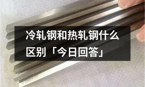 冷軋鋼和熱軋鋼什么區別「今日回答」
