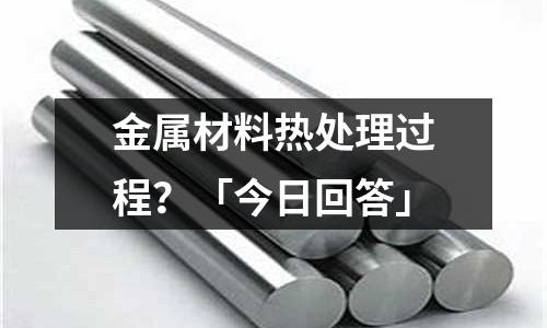 金屬材料熱處理過程？「今日回答」