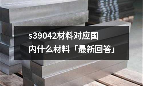 s39042材料對應(yīng)國內(nèi)什么材料「最新回答」