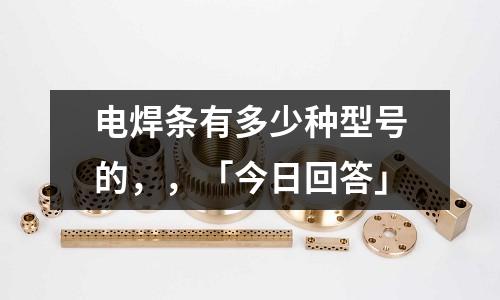 電焊條有多少種型號的,,「今日回答」