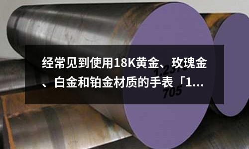 經常見到使用18K黃金、玫瑰金、白金和鉑金材質的手表「1個回答」