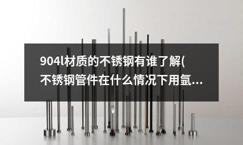 904l材質的不銹鋼有誰了解(不銹鋼管件在什么情況下用氬弧焊,在什么情況下可以用電弧焊)