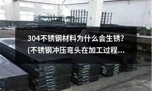 304不銹鋼材料為什么會生銹?(不銹鋼沖壓彎頭在加工過程中會出現哪些變化)