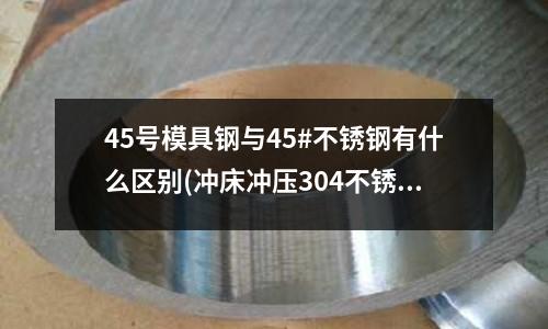 45號模具鋼與45#不銹鋼有什么區(qū)別(沖床沖壓304不銹鋼板2MM厚用多少噸沖床)