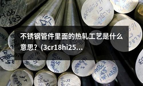 不銹鋼管件里面的熱軋工藝是什么意思？(3cr18hi25si2是什么材質不銹鋼)