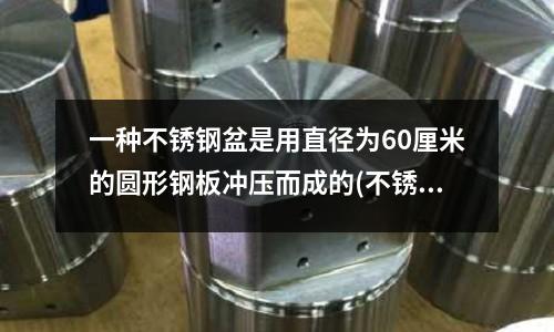 一種不銹鋼盆是用直徑為60厘米的圓形鋼板沖壓而成的(不銹鋼沖孔用什么沖針？工具舉例)