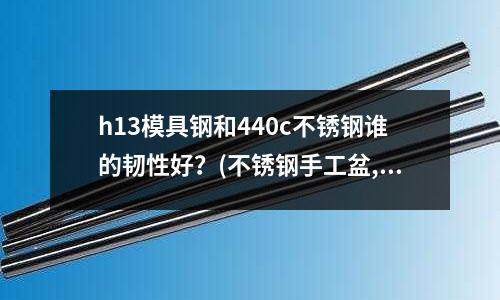 h13模具鋼和440c不銹鋼誰的韌性好?(不銹鋼手工盆,一體成型,焊接盆有什么區別)