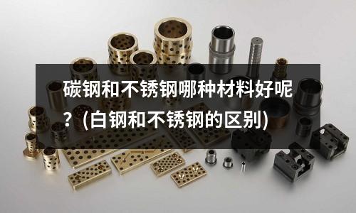 碳鋼和不銹鋼哪種材料好呢？(白鋼和不銹鋼的區(qū)別)