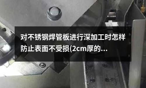 對不銹鋼焊管板進行深加工時怎樣防止表面不受損(2cm厚的不銹鋼板沖 0.6cm孔需要多少噸的沖床)