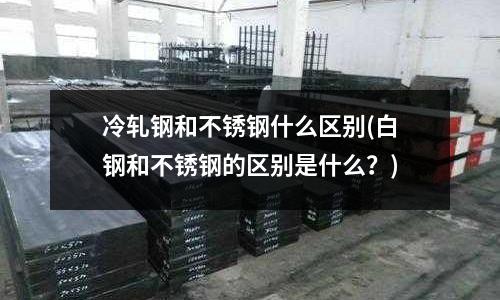 冷軋鋼和不銹鋼什么區別(白鋼和不銹鋼的區別是什么？)