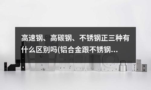 高速鋼、高碳鋼、不銹鋼正三種有什么區別嗎(鋁合金跟不銹鋼的區別)