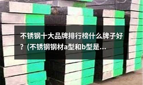 不銹鋼十大品牌排行榜什么牌子好?(不銹鋼鋼材a型和b型是指什么)