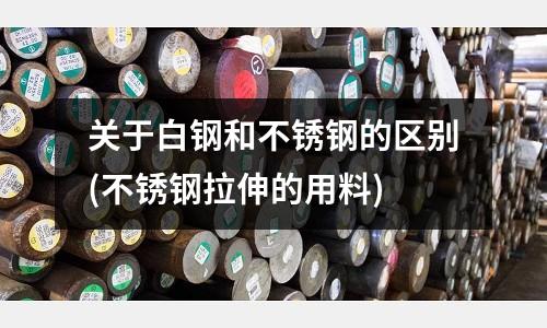 關于白鋼和不銹鋼的區別(不銹鋼拉伸的用料)