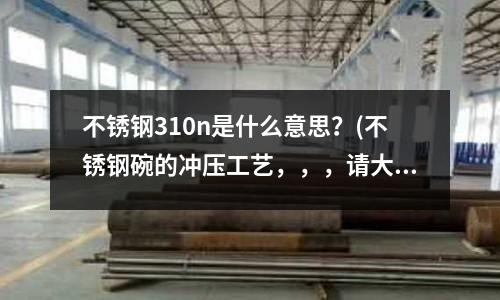 不銹鋼310n是什么意思?(不銹鋼碗的沖壓工藝,,,請(qǐng)大家簡(jiǎn)單介紹一下,謝謝)