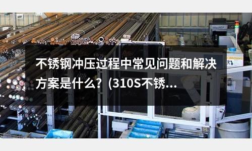 不銹鋼沖壓過程中常見問題和解決方案是什么？(310S不銹鋼管怎么辯別真假呀？？)