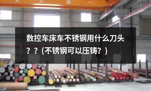 數控車床車不銹鋼用什么刀頭？？(不銹鋼可以壓鑄？)