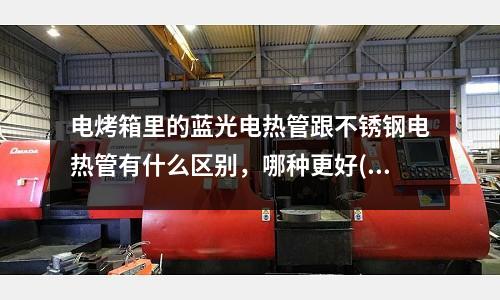 電烤箱里的藍光電熱管跟不銹鋼電熱管有什么區別，哪種更好(不銹鋼管件彎頭有什么用？)
