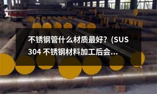 不銹鋼管什么材質最好？(SUS304 不銹鋼材料加工后會帶很強磁性嗎？)