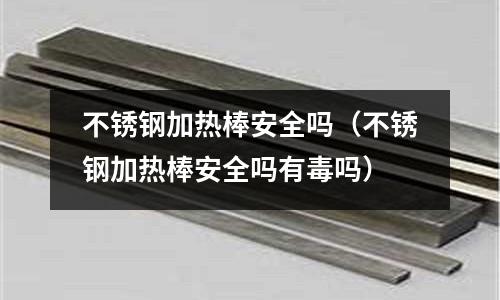 不銹鋼加熱棒安全嗎(不銹鋼加熱棒安全嗎有毒嗎)