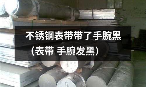 不銹鋼表帶帶了手腕黑（表帶 手腕發(fā)黑）