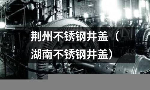荊州不銹鋼井蓋(湖南不銹鋼井蓋)