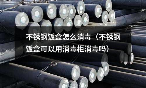 不銹鋼飯盒怎么消毒(不銹鋼飯盒可以用消毒柜消毒嗎)