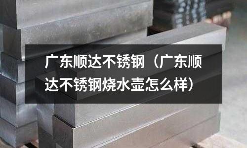 廣東順達不銹鋼(廣東順達不銹鋼燒水壺怎么樣)