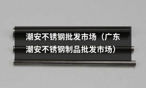 潮安不銹鋼批發市場(廣東潮安不銹鋼制品批發市場)
