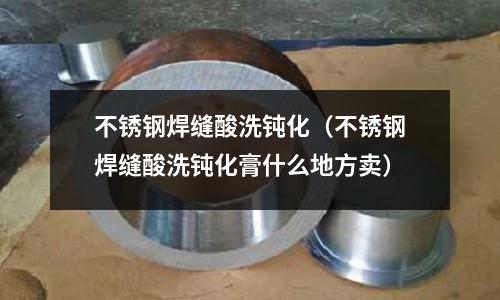 不銹鋼焊縫酸洗鈍化(不銹鋼焊縫酸洗鈍化膏什么地方賣)