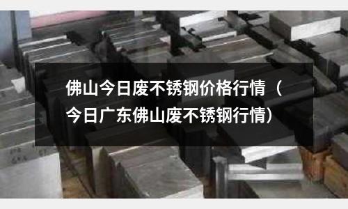 佛山今日廢不銹鋼價格行情(今日廣東佛山廢不銹鋼行情)