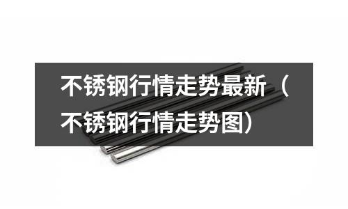不銹鋼行情走勢最新(不銹鋼行情走勢圖)