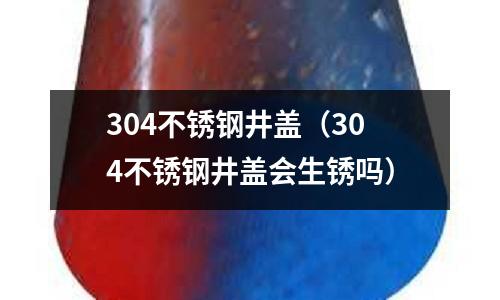 304不銹鋼井蓋（304不銹鋼井蓋會生銹嗎）