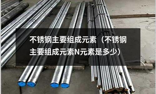 不銹鋼主要組成元素(不銹鋼主要組成元素N元素是多少)