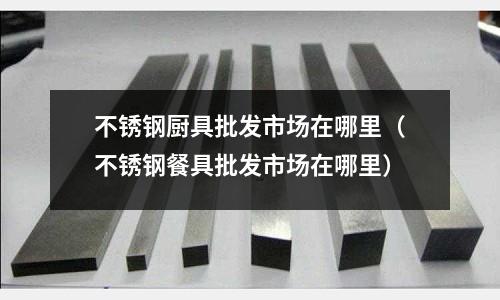 不銹鋼廚具批發市場在哪里(不銹鋼餐具批發市場在哪里)