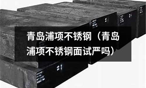 青島浦項(xiàng)不銹鋼（青島浦項(xiàng)不銹鋼面試嚴(yán)嗎）