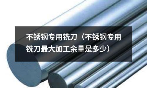 不銹鋼專用銑刀（不銹鋼專用銑刀最大加工余量是多少）