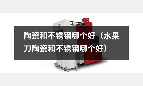 陶瓷和不銹鋼哪個好(水果刀陶瓷和不銹鋼哪個好)