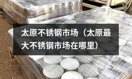 太原不銹鋼市場（太原最大不銹鋼市場在哪里）