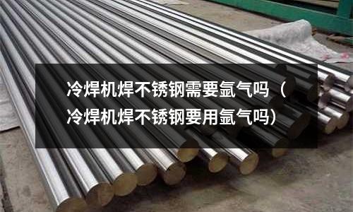 冷焊機焊不銹鋼需要氬氣嗎(冷焊機焊不銹鋼要用氬氣嗎)