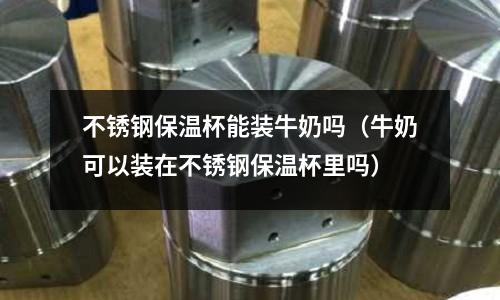 不銹鋼保溫杯能裝牛奶嗎（牛奶可以裝在不銹鋼保溫杯里嗎）