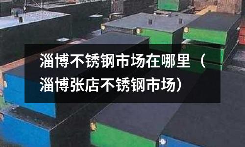 淄博不銹鋼市場在哪里(淄博張店不銹鋼市場)
