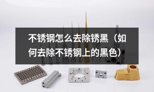 不銹鋼怎么去除銹黑(如何去除不銹鋼上的黑色)