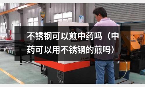 不銹鋼可以煎中藥嗎（中藥可以用不銹鋼的煎嗎）