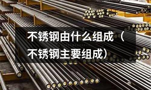 不銹鋼由什么組成(不銹鋼主要組成)
