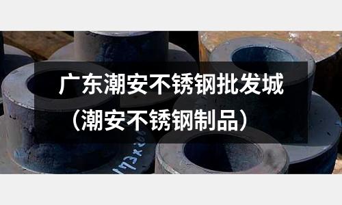 廣東潮安不銹鋼批發城（潮安不銹鋼制品）